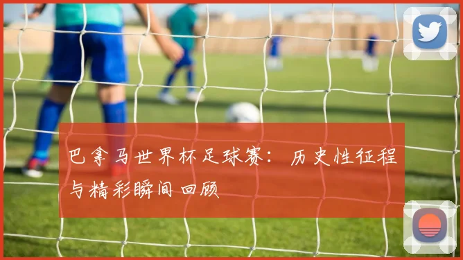巴拿马世界杯足球赛：历史性征程与精彩瞬间回顾
