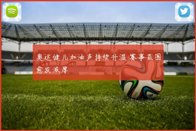 奥运健儿加油声持续升温 赛事氛围愈发浓厚