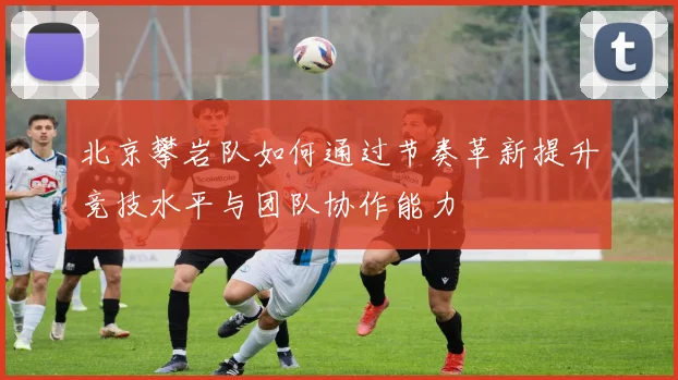 北京攀岩队如何通过节奏革新提升竞技水平与团队协作能力