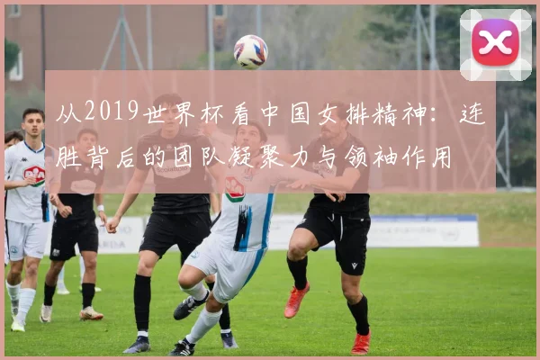 从2019世界杯看中国女排精神：连胜背后的团队凝聚力与领袖作用