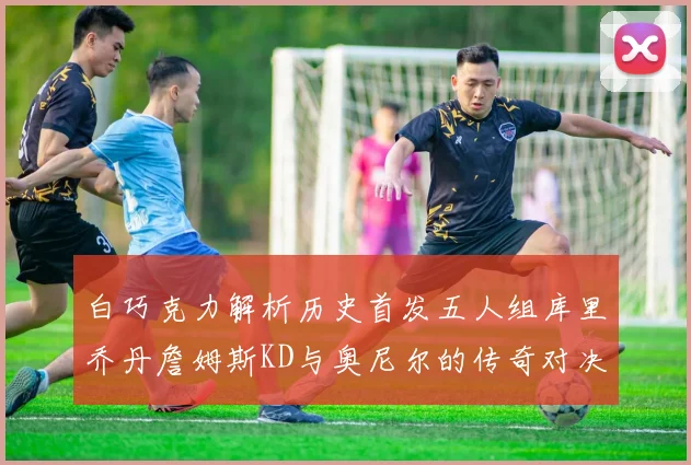 白巧克力解析历史首发五人组库里乔丹詹姆斯KD与奥尼尔的传奇对决与影响