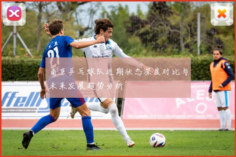 南京乒乓球队近期状态深度对比与未来发展趋势分析